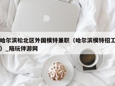 哈尔滨松北区外国模特兼职(哈尔滨模特招工)_陪玩伴游网