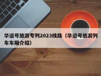 华运号旅游专列2023线路(华运号旅游列车车厢介绍)