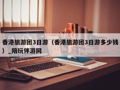 香港旅游团3日游(香港旅游团3日游多少钱)_陪玩伴游网