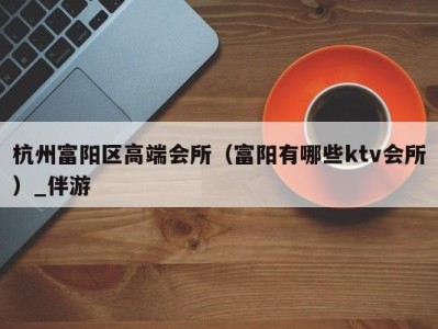杭州富阳区高端会所(富阳有哪些ktv会所)_伴游