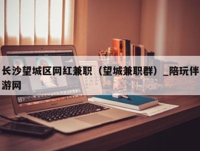 长沙望城区网红兼职(望城兼职群)_陪玩伴游网