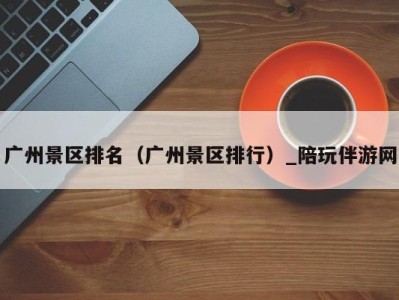 广州景区排名(广州景区排行)_陪玩伴游网