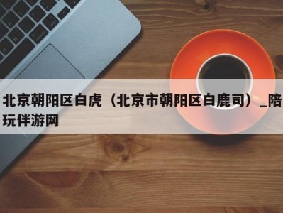 北京朝阳区白虎(北京市朝阳区白鹿司)_陪玩伴游网