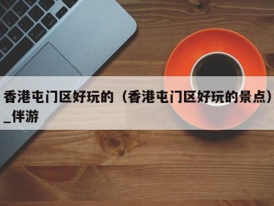 香港屯门区好玩的(香港屯门区好玩的景点)_伴游