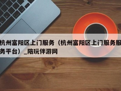 杭州富阳区上门服务(杭州富阳区上门服务服务平台)_陪玩伴游网