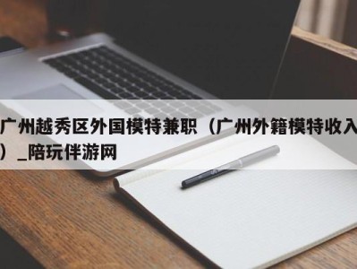 广州越秀区外国模特兼职(广州外籍模特收入)_陪玩伴游网