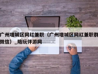 广州增城区网红兼职(广州增城区网红兼职群微信)_陪玩伴游网