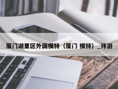 厦门湖里区外国模特(厦门 模特)_伴游