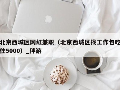 北京西城区网红兼职(北京西城区找工作包吃住5000)_伴游