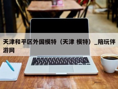 天津和平区外国模特(天津 模特)_陪玩伴游网