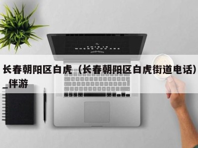 长春朝阳区白虎(长春朝阳区白虎街道电话)_伴游