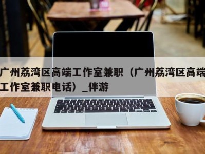 广州荔湾区高端工作室兼职(广州荔湾区高端工作室兼职电话)_伴游