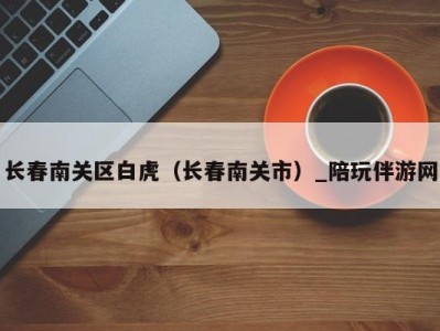 长春南关区白虎(长春南关市)_陪玩伴游网