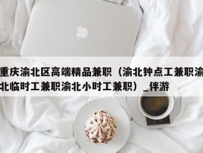 重庆渝北区高端精品兼职(渝北钟点工兼职渝北临时工兼职渝北小时工兼职)_伴游