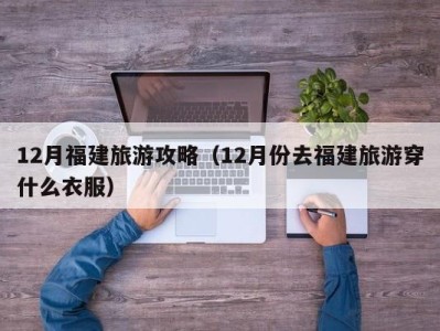 12月福建旅游攻略(12月份去福建旅游穿什么衣服)
