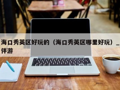 海口秀英区好玩的(海口秀英区哪里好玩)_伴游