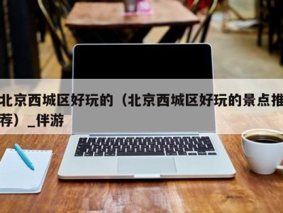 北京西城区好玩的(北京西城区好玩的景点推荐)_伴游