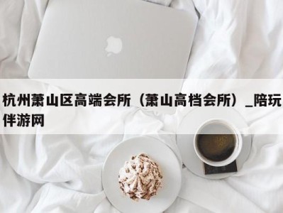 杭州萧山区高端会所(萧山高档会所)_陪玩伴游网