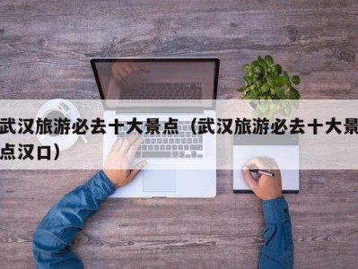 武汉旅游必去十大景点(武汉旅游必去十大景点汉口)