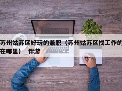 苏州姑苏区好玩的兼职(苏州姑苏区找工作的在哪里)_伴游