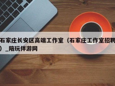 石家庄长安区高端工作室(石家庄工作室招聘)_陪玩伴游网