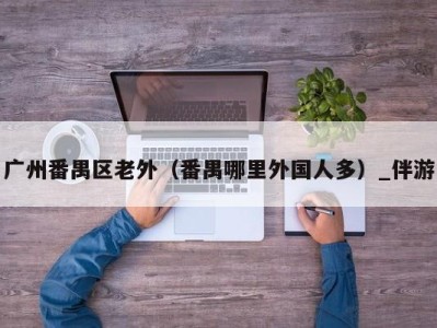 广州番禺区老外(番禺哪里外国人多)_伴游