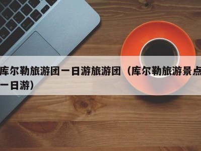 库尔勒旅游团一日游旅游团(库尔勒旅游景点一日游)