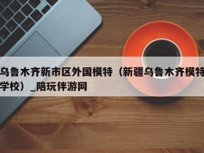 乌鲁木齐新市区外国模特(新疆乌鲁木齐模特学校)_陪玩伴游网