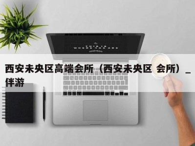 西安未央区高端会所(西安未央区 会所)_伴游