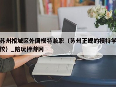 苏州相城区外国模特兼职(苏州正规的模特学校)_陪玩伴游网