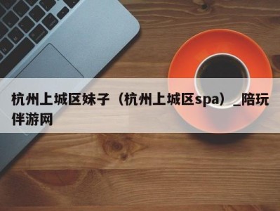 杭州上城区妹子(杭州上城区spa)_陪玩伴游网