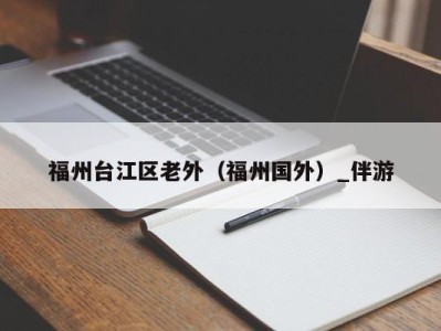 福州台江区老外(福州国外)_伴游