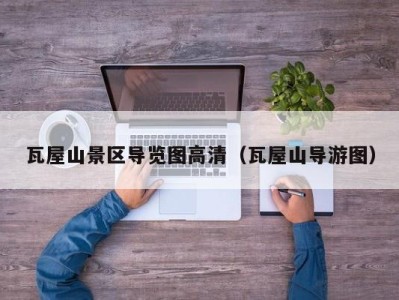 瓦屋山景区导览图高清(瓦屋山导游图)