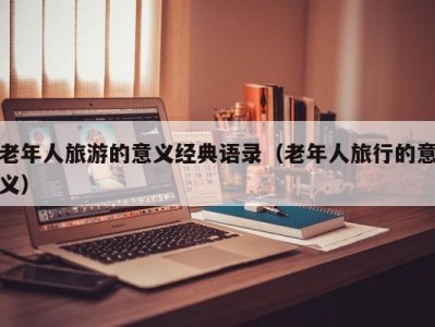 老年人旅游的意义经典语录(老年人旅行的意义)