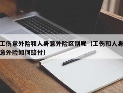 工伤意外险和人身意外险区别呢(工伤和人身意外险如何赔付)