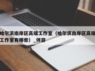 哈尔滨南岸区高端工作室(哈尔滨南岸区高端工作室有哪些)_伴游