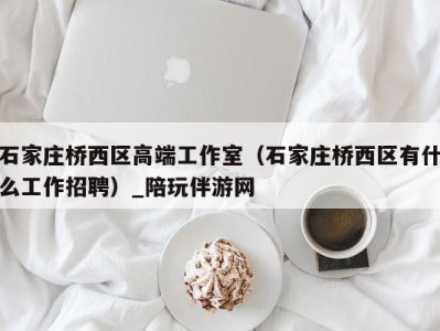 石家庄桥西区高端工作室(石家庄桥西区有什么工作招聘)_陪玩伴游网