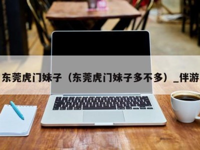 东莞虎门妹子(东莞虎门妹子多不多)_伴游