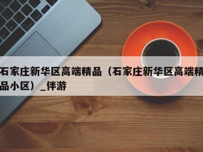 石家庄新华区高端精品(石家庄新华区高端精品小区)_伴游