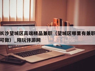 长沙望城区高端精品兼职(望城区哪里有兼职可做)_陪玩伴游网