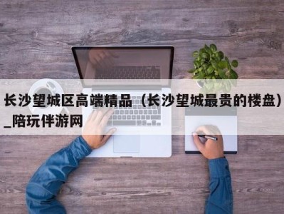长沙望城区高端精品(长沙望城最贵的楼盘)_陪玩伴游网