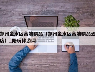 郑州金水区高端精品(郑州金水区高端精品酒店)_陪玩伴游网
