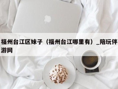 福州台江区妹子(福州台江哪里有)_陪玩伴游网