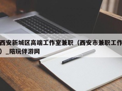 西安新城区高端工作室兼职(西安市兼职工作)_陪玩伴游网