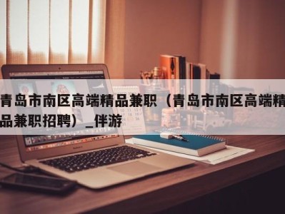 青岛市南区高端精品兼职(青岛市南区高端精品兼职招聘)_伴游