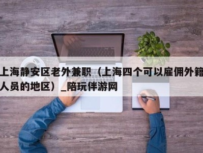 上海静安区老外兼职(上海四个可以雇佣外籍人员的地区)_陪玩伴游网