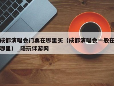 成都演唱会门票在哪里买(成都演唱会一般在哪里)_陪玩伴游网