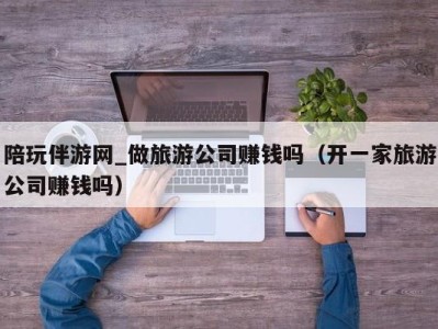 陪玩伴游网_做旅游公司赚钱吗(开一家旅游公司赚钱吗)