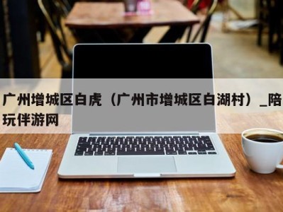 广州增城区白虎(广州市增城区白湖村)_陪玩伴游网