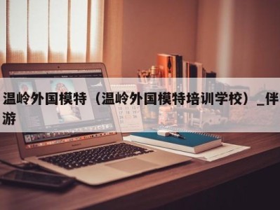 温岭外国模特(温岭外国模特培训学校)_伴游